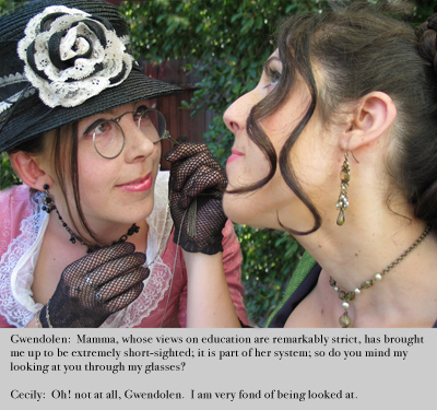[Gwendolen examining Cecily carefully through a lorgnette] 
Gwendolen: Mamma, whose views on education are remarkably strict, 
has brought me up to be extremely short-sighted; it is part of her system; 
so do you mind my looking at you through my glasses? 
Cecily: Oh! not at all, Gwendolen.  I am very fond of being looked at.