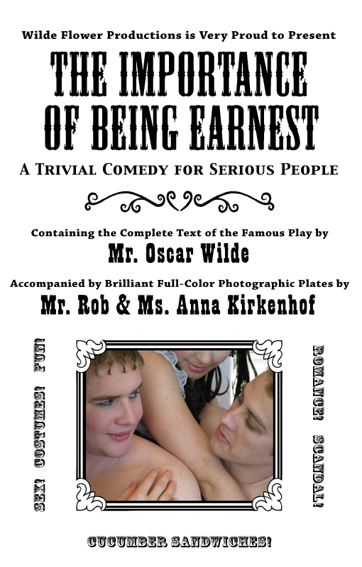 Wilde Flower Productions is Very Proud to Present
The Importance of Being Earnest: 
A Trivial Comedy for Serious People,
Containing the Complete Text of the Famous Play by
Mr. Oscar Wilde
Accompanied by Brilliant Full-Color Photographic Plates by
Mr. Rob & Ms. Anna Kirkenhof.
Sex! Costumes! Fun!
Romance! Scandal!
Cucumber Sandwiches!